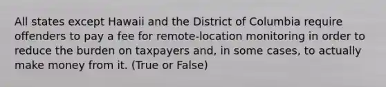 All states except Hawaii and the District of Columbia require offenders to pay a fee for remote-location monitoring in order to reduce the burden on taxpayers and, in some cases, to actually make money from it. (True or False)