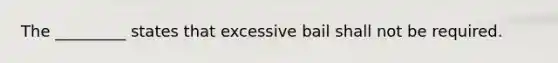 The _________ states that excessive bail shall not be required.