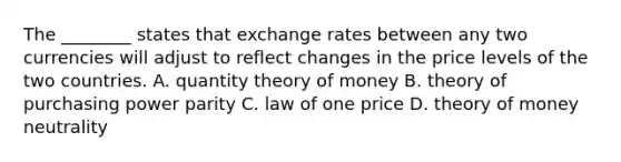 The​ ________ states that exchange rates between any two currencies will adjust to reflect changes in the price levels of the two countries. A. quantity theory of money B. theory of purchasing power parity C. law of one price D. theory of money neutrality