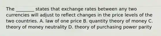 The​ ________ states that exchange rates between any two currencies will adjust to reflect changes in the price levels of the two countries. A. law of one price B. quantity theory of money C. theory of money neutrality D. theory of purchasing power parity