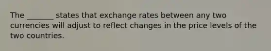 The _______ states that exchange rates between any two currencies will adjust to reflect changes in the price levels of the two countries.