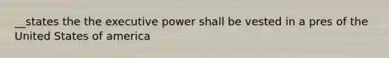 __states the the executive power shall be vested in a pres of the United States of america