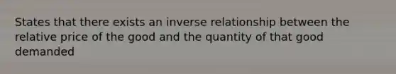 States that there exists an inverse relationship between the relative price of the good and the quantity of that good demanded