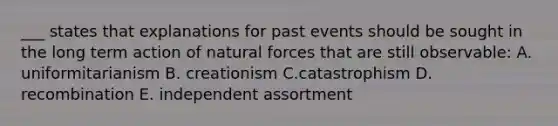 ___ states that explanations for past events should be sought in the long term action of natural forces that are still observable: A. uniformitarianism B. creationism C.catastrophism D. recombination E. independent assortment