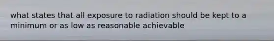 what states that all exposure to radiation should be kept to a minimum or as low as reasonable achievable