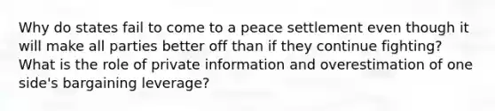 Why do states fail to come to a peace settlement even though it will make all parties better off than if they continue fighting? What is the role of private information and overestimation of one side's bargaining leverage?