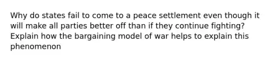 Why do states fail to come to a peace settlement even though it will make all parties better off than if they continue fighting? Explain how the bargaining model of war helps to explain this phenomenon