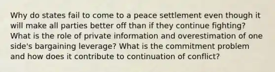 Why do states fail to come to a peace settlement even though it will make all parties better off than if they continue fighting? What is the role of private information and overestimation of one side's bargaining leverage? What is the commitment problem and how does it contribute to continuation of conflict?