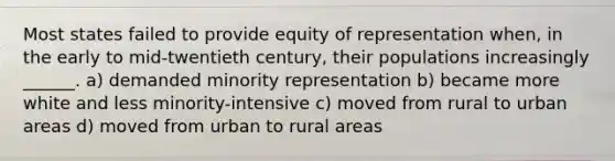 Most states failed to provide equity of representation when, in the early to mid-twentieth century, their populations increasingly ______. a) demanded minority representation b) became more white and less minority-intensive c) moved from rural to urban areas d) moved from urban to rural areas