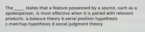 The _____ states that a feature possessed by a source, such as a spokesperson, is most effective when it is paired with relevant products. a.balance theory b.serial position hypothesis c.matchup hypothesis d.social judgment theory