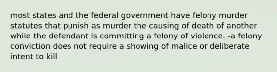 most states and the federal government have felony murder statutes that punish as murder the causing of death of another while the defendant is committing a felony of violence. -a felony conviction does not require a showing of malice or deliberate intent to kill