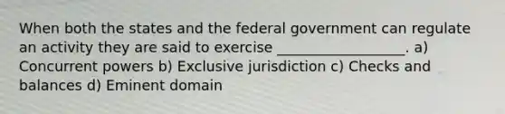 When both the states and the federal government can regulate an activity they are said to exercise __________________. a) Concurrent powers b) Exclusive jurisdiction c) Checks and balances d) Eminent domain