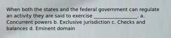 When both the states and the federal government can regulate an activity they are said to exercise __________________. a. Concurrent powers b. Exclusive jurisdiction c. Checks and balances d. Eminent domain