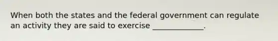 When both the states and the federal government can regulate an activity they are said to exercise _____________.