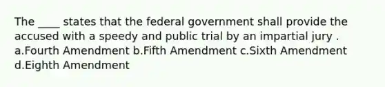 The ____ states that the federal government shall provide the accused with a speedy and public trial by an impartial jury . a.Fourth Amendment b.Fifth Amendment c.Sixth Amendment d.Eighth Amendment