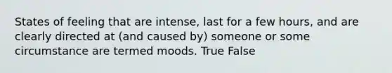 States of feeling that are intense, last for a few hours, and are clearly directed at (and caused by) someone or some circumstance are termed moods. True False