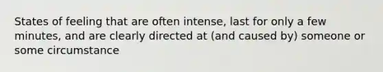 States of feeling that are often intense, last for only a few minutes, and are clearly directed at (and caused by) someone or some circumstance