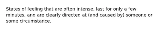 States of feeling that are often intense, last for only a few minutes, and are clearly directed at (and caused by) someone or some circumstance.