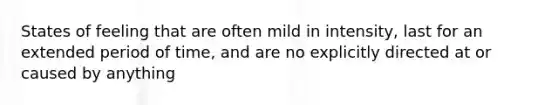 States of feeling that are often mild in intensity, last for an extended period of time, and are no explicitly directed at or caused by anything