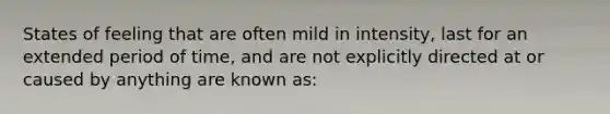 States of feeling that are often mild in intensity, last for an extended period of time, and are not explicitly directed at or caused by anything are known as: