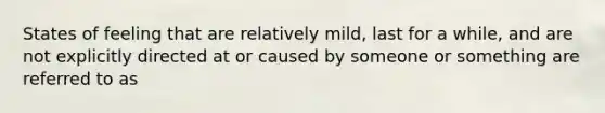 States of feeling that are relatively mild, last for a while, and are not explicitly directed at or caused by someone or something are referred to as