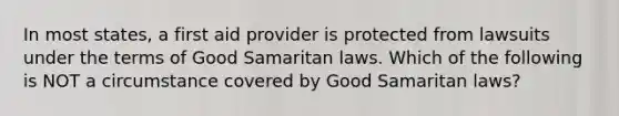 In most states, a first aid provider is protected from lawsuits under the terms of Good Samaritan laws. Which of the following is NOT a circumstance covered by Good Samaritan laws?