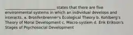 ___________________________ states that there are five environmental systems in which an individual develops and interacts. a. Bronfenbrenner's Ecological Theory b. Kohlberg's Theory of Moral Development c. Macro-system d. Erik Erikson's Stages of Psychosocial Development