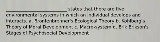 ___________________________ states that there are five environmental systems in which an individual develops and interacts. a. Bronfenbrenner's Ecological Theory b. Kohlberg's Theory of Moral Development c. Macro-system d. Erik Erikson's Stages of Psychosocial Development