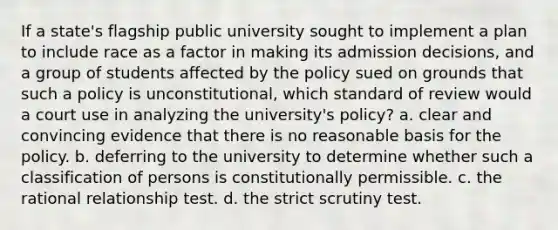 If a state's flagship public university sought to implement a plan to include race as a factor in making its admission decisions, and a group of students affected by the policy sued on grounds that such a policy is unconstitutional, which standard of review would a court use in analyzing the university's policy? a. clear and convincing evidence that there is no reasonable basis for the policy. b. deferring to the university to determine whether such a classification of persons is constitutionally permissible. c. the rational relationship test. d. the strict scrutiny test.