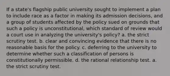 If a state's flagship public university sought to implement a plan to include race as a factor in making its admission decisions, and a group of students affected by the policy sued on grounds that such a policy is unconstitutional, which standard of review would a court use in analyzing the university's policy? a. the strict scrutiny test. b. clear and convincing evidence that there is no reasonable basis for the policy. c. deferring to the university to determine whether such a classification of persons is constitutionally permissible. d. the rational relationship test. a. the strict scrutiny test.