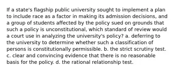 If a state's flagship public university sought to implement a plan to include race as a factor in making its admission decisions, and a group of students affected by the policy sued on grounds that such a policy is unconstitutional, which standard of review would a court use in analyzing the university's policy? a. deferring to the university to determine whether such a classification of persons is constitutionally permissible. b. the strict scrutiny test. c. clear and convincing evidence that there is no reasonable basis for the policy. d. the rational relationship test.