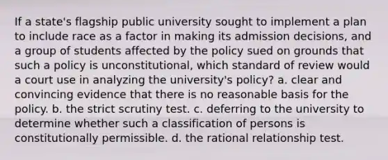 If a state's flagship public university sought to implement a plan to include race as a factor in making its admission decisions, and a group of students affected by the policy sued on grounds that such a policy is unconstitutional, which standard of review would a court use in analyzing the university's policy? a. clear and convincing evidence that there is no reasonable basis for the policy. b. the strict scrutiny test. c. deferring to the university to determine whether such a classification of persons is constitutionally permissible. d. the rational relationship test.