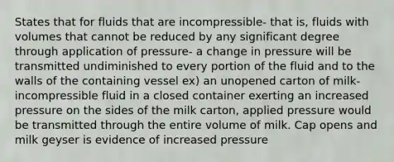 States that for fluids that are incompressible- that is, fluids with volumes that cannot be reduced by any significant degree through application of pressure- a change in pressure will be transmitted undiminished to every portion of the fluid and to the walls of the containing vessel ex) an unopened carton of milk- incompressible fluid in a closed container exerting an increased pressure on the sides of the milk carton, applied pressure would be transmitted through the entire volume of milk. Cap opens and milk geyser is evidence of increased pressure