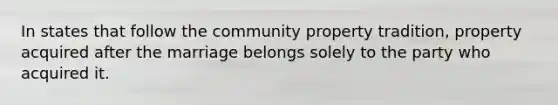 In states that follow the community property tradition, property acquired after the marriage belongs solely to the party who acquired it.