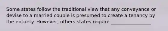 Some states follow the traditional view that any conveyance or devise to a married couple is presumed to create a tenancy by the entirety. However, others states require _________________