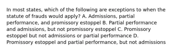 In most states, which of the following are exceptions to when the statute of frauds would apply? A. Admissions, partial performance, and promissory estoppel B. Partial performance and admissions, but not promissory estoppel C. Promissory estoppel but not admissions or partial performance D. Promissory estoppel and partial performance, but not admissions