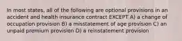 In most states, all of the following are optional provisions in an accident and health insurance contract EXCEPT A) a change of occupation provision B) a misstatement of age provision C) an unpaid premium provision D) a reinstatement provision