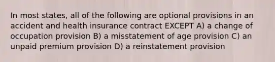 In most states, all of the following are optional provisions in an accident and health insurance contract EXCEPT A) a change of occupation provision B) a misstatement of age provision C) an unpaid premium provision D) a reinstatement provision