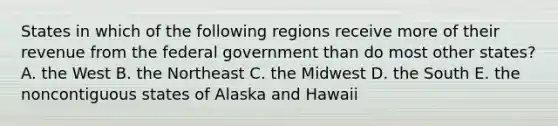 States in which of the following regions receive more of their revenue from the federal government than do most other states? A. the West B. the Northeast C. the Midwest D. the South E. the noncontiguous states of Alaska and Hawaii