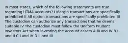 In most states, which of the following statements are true regarding UTMA accounts? I Margin transactions are specifically prohibited II All option transactions are specifically prohibited III The custodian can authorize any transactions that he deems suitable IV The custodian must follow the Uniform Prudent Investors Act when investing the account assets A III and IV B I and II C I and IV D II and III