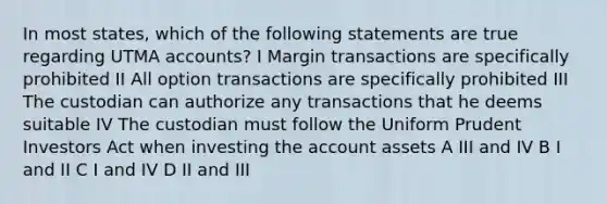 In most states, which of the following statements are true regarding UTMA accounts? I Margin transactions are specifically prohibited II All option transactions are specifically prohibited III The custodian can authorize any transactions that he deems suitable IV The custodian must follow the Uniform Prudent Investors Act when investing the account assets A III and IV B I and II C I and IV D II and III