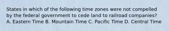 States in which of the following time zones were not compelled by the federal government to cede land to railroad companies? A. Eastern Time B. Mountain Time C. Pacific Time D. Central Time