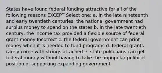 States have found federal funding attractive for all of the following reasons EXCEPT Select one: a. in the late nineteenth and early twentieth centuries, the national government had surplus money to spend on the states b. in the late twentieth century, the income tax provided a flexible source of federal grant money Incorrect c. the federal government can print money when it is needed to fund programs d. federal grants rarely come with strings attached e. state politicians can get federal money without having to take the unpopular political position of supporting expanding government