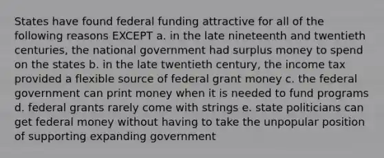 States have found federal funding attractive for all of the following reasons EXCEPT a. in the late nineteenth and twentieth centuries, the national government had surplus money to spend on the states b. in the late twentieth century, the income tax provided a flexible source of federal grant money c. the federal government can print money when it is needed to fund programs d. federal grants rarely come with strings e. state politicians can get federal money without having to take the unpopular position of supporting expanding government