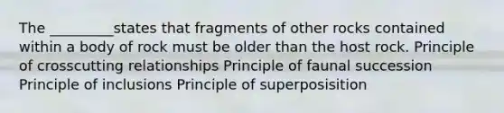 The _________states that fragments of other rocks contained within a body of rock must be older than the host rock. Principle of crosscutting relationships Principle of faunal succession Principle of inclusions Principle of superposisition