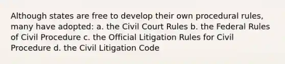 Although states are free to develop their own procedural rules, many have adopted: a. the Civil Court Rules b. the Federal Rules of Civil Procedure c. the Official Litigation Rules for Civil Procedure d. the Civil Litigation Code