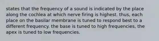 states that the frequency of a sound is indicated by the place along the cochlea at which nerve firing is highest. thus, each place on the basilar membrane is tuned to respond best to a different frequency. the base is tuned to high frequencies, the apex is tuned to low frequencies.