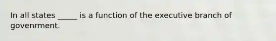 In all states _____ is a function of the executive branch of govenrment.