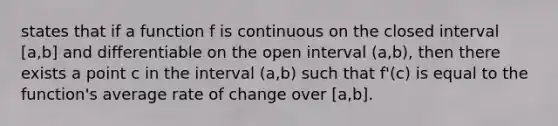 states that if a function f is continuous on the closed interval [a,b] and differentiable on the open interval (a,b), then there exists a point c in the interval (a,b) such that f'(c) is equal to the function's average rate of change over [a,b].