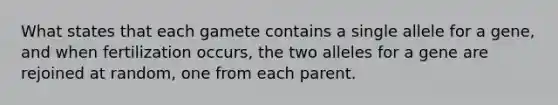 What states that each gamete contains a single allele for a gene, and when fertilization occurs, the two alleles for a gene are rejoined at random, one from each parent.